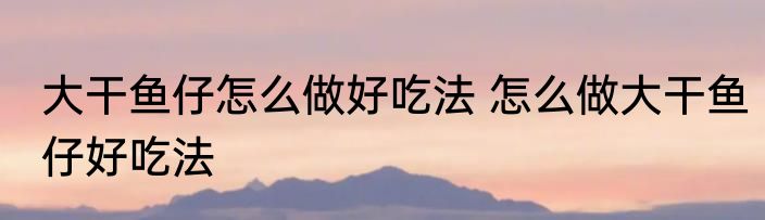 大干鱼仔怎么做好吃法 怎么做大干鱼仔好吃法