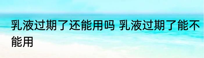 乳液过期了还能用吗 乳液过期了能不能用