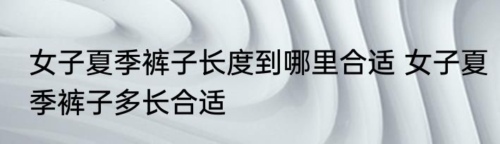 女子夏季裤子长度到哪里合适 女子夏季裤子多长合适