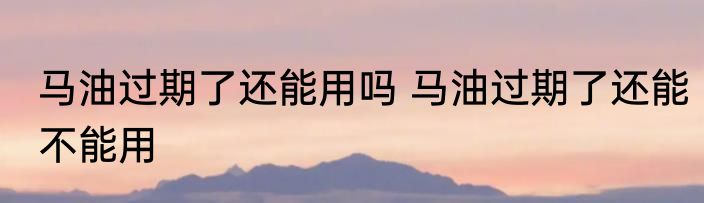 马油过期了还能用吗 马油过期了还能不能用