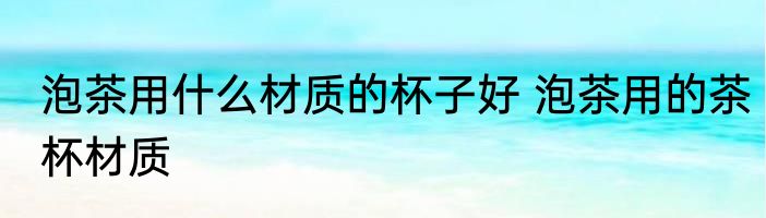 泡茶用什么材质的杯子好 泡茶用的茶杯材质