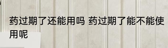 药过期了还能用吗 药过期了能不能使用呢