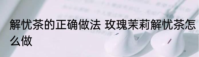 解忧茶的正确做法 玫瑰茉莉解忧茶怎么做