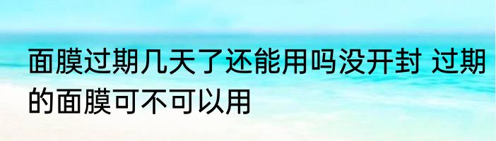 面膜过期几天了还能用吗没开封 过期的面膜可不可以用