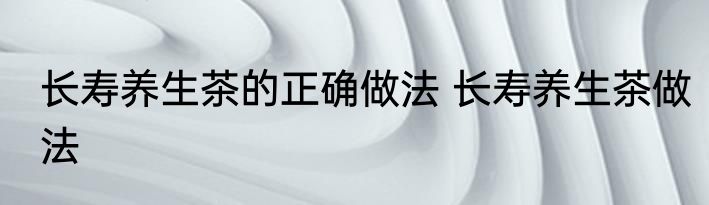长寿养生茶的正确做法 长寿养生茶做法