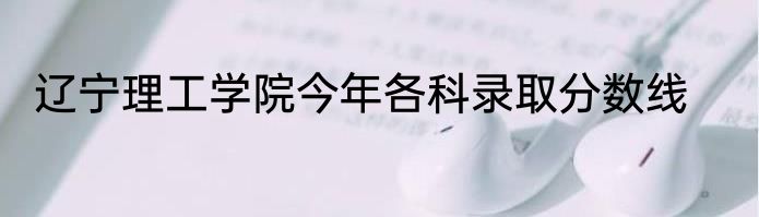 辽宁理工学院今年各科录取分数线