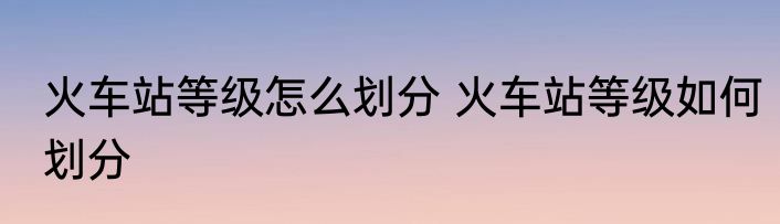 火车站等级怎么划分 火车站等级如何划分