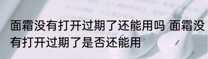 面霜没有打开过期了还能用吗 面霜没有打开过期了是否还能用
