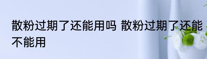散粉过期了还能用吗 散粉过期了还能不能用
