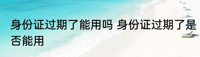 身份证过期了能用吗 身份证过期了是否能用