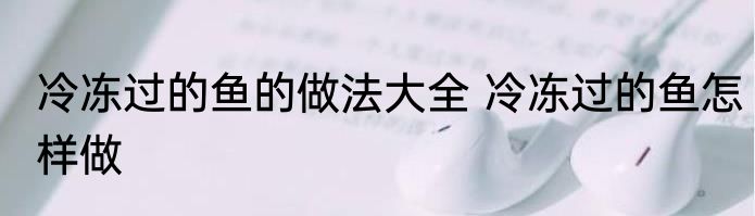 冷冻过的鱼的做法大全 冷冻过的鱼怎样做