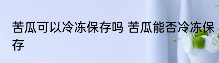 苦瓜可以冷冻保存吗 苦瓜能否冷冻保存