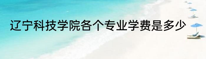 辽宁科技学院各个专业学费是多少