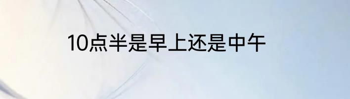 10点半是早上还是中午