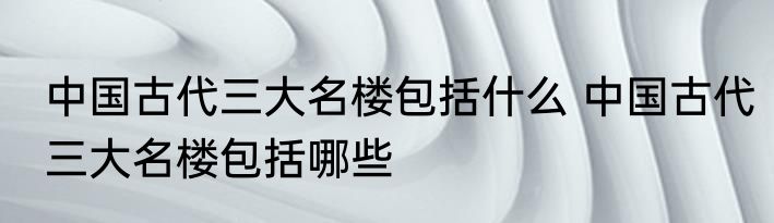 中国古代三大名楼包括什么 中国古代三大名楼包括哪些