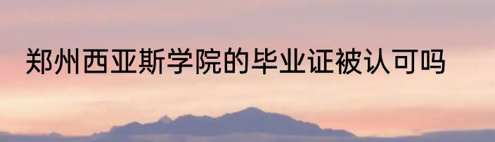 郑州西亚斯学院的毕业证被认可吗