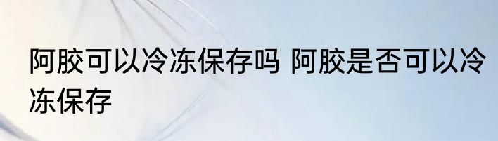 阿胶可以冷冻保存吗 阿胶是否可以冷冻保存