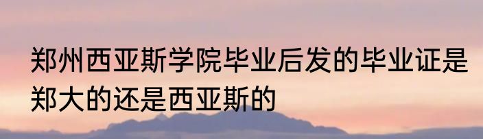 郑州西亚斯学院毕业后发的毕业证是郑大的还是西亚斯的