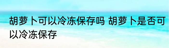 胡萝卜可以冷冻保存吗 胡萝卜是否可以冷冻保存