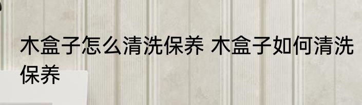 木盒子怎么清洗保养 木盒子如何清洗保养