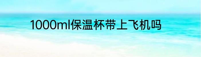 1000ml保温杯带上飞机吗