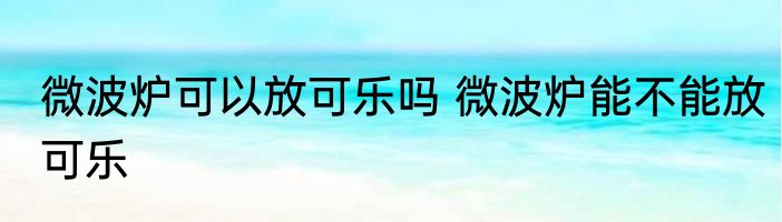 微波炉可以放可乐吗 微波炉能不能放可乐