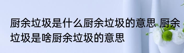 厨余垃圾是什么厨余垃圾的意思 厨余垃圾是啥厨余垃圾的意思