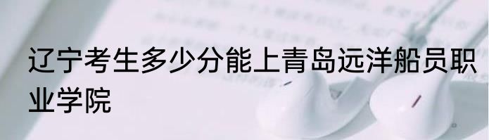 辽宁考生多少分能上青岛远洋船员职业学院