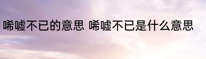 唏嘘不已的意思 唏嘘不已是什么意思