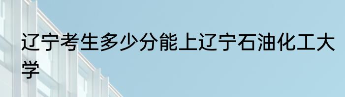 辽宁考生多少分能上辽宁石油化工大学