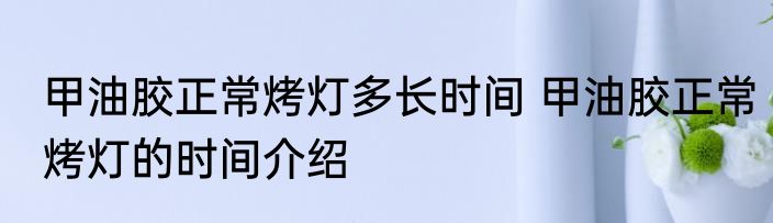 甲油胶正常烤灯多长时间 甲油胶正常烤灯的时间介绍