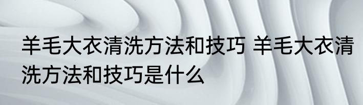 羊毛大衣清洗方法和技巧 羊毛大衣清洗方法和技巧是什么