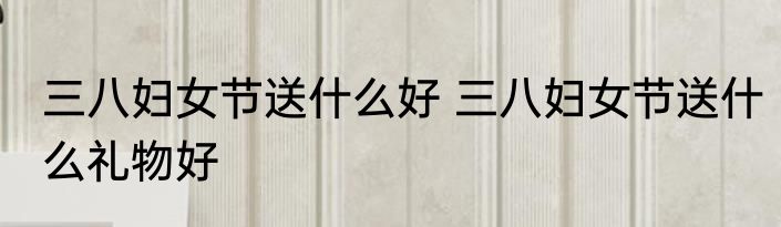 三八妇女节送什么好 三八妇女节送什么礼物好