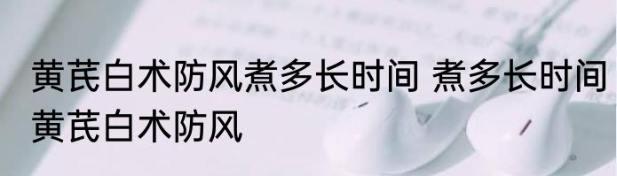 黄芪白术防风煮多长时间 煮多长时间黄芪白术防风