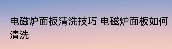 电磁炉面板清洗技巧 电磁炉面板如何清洗