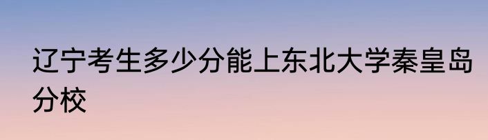 辽宁考生多少分能上东北大学秦皇岛分校