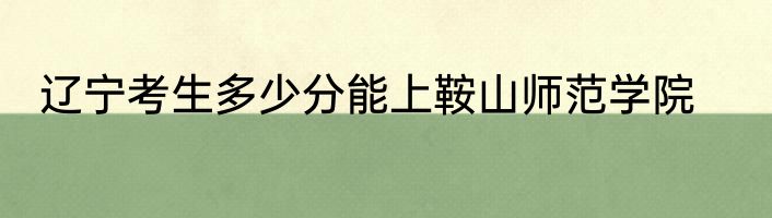 辽宁考生多少分能上鞍山师范学院