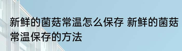 新鲜的菌菇常温怎么保存 新鲜的菌菇常温保存的方法