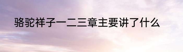 骆驼祥子一二三章主要讲了什么