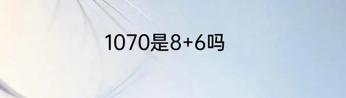 1070是8+6吗