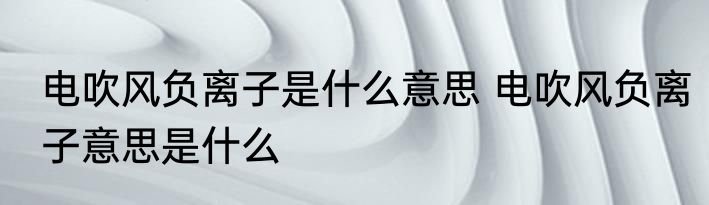 电吹风负离子是什么意思 电吹风负离子意思是什么