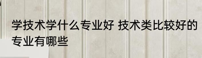 学技术学什么专业好 技术类比较好的专业有哪些