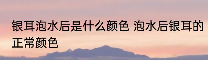 银耳泡水后是什么颜色 泡水后银耳的正常颜色