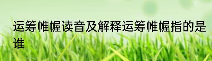 运筹帷幄读音及解释运筹帷幄指的是谁