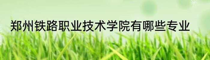 郑州铁路职业技术学院有哪些专业