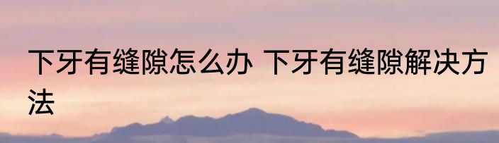 下牙有缝隙怎么办 下牙有缝隙解决方法