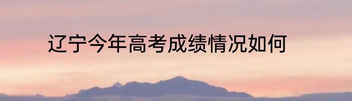 辽宁今年高考成绩情况如何