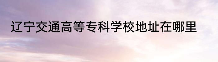 辽宁交通高等专科学校地址在哪里