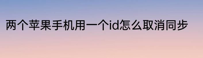 两个苹果手机用一个id怎么取消同步