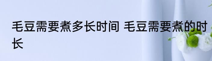 毛豆需要煮多长时间 毛豆需要煮的时长